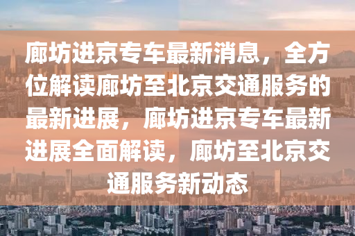 廊坊進(jìn)京專車最新消息，全方位解讀廊坊至北京交通服務(wù)的最新進(jìn)展，廊坊進(jìn)京專車最新進(jìn)展全面解讀，廊坊至北京交通服務(wù)新動(dòng)態(tài)