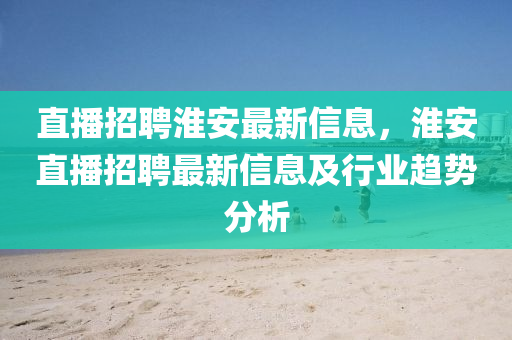 直播招聘淮安最新信息，淮安直播招聘最新信息及行業(yè)趨勢分析