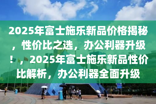 2025年富士施樂(lè)新品價(jià)格揭秘，性?xún)r(jià)比之選，辦公利器升級(jí)！，2025年富士施樂(lè)新品性?xún)r(jià)比解析，辦公利器全面升級(jí)