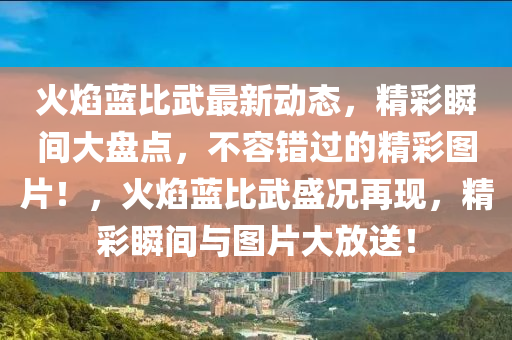 火焰藍比武最新動態(tài)，精彩瞬間大盤點，不容錯過的精彩圖片！，火焰藍比武盛況再現(xiàn)，精彩瞬間與圖片大放送！