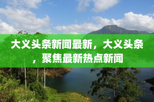 大義頭條新聞最新，大義頭條，聚焦最新熱點新聞