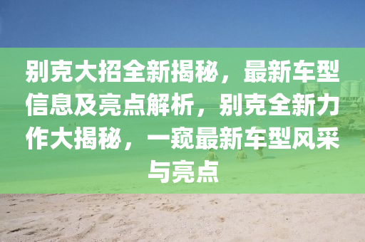 別克大招全新揭秘，最新車型信息及亮點解析，別克全新力作大揭秘，一窺最新車型風采與亮點