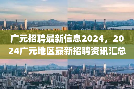 廣元招聘最新信息2024，2024廣元地區(qū)最新招聘資訊匯總