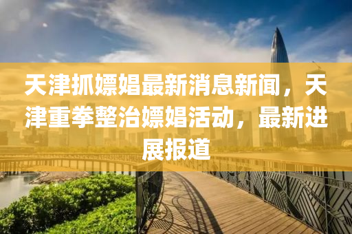 天津抓嫖娼最新消息新聞，天津重拳整治嫖娼活動，最新進展報道