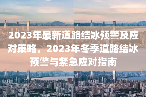 2023年最新道路結(jié)冰預(yù)警及應(yīng)對策略，2023年冬季道路結(jié)冰預(yù)警與緊急應(yīng)對指南