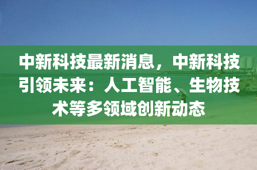 中新科技最新消息，中新科技引領(lǐng)未來：人工智能、生物技術(shù)等多領(lǐng)域創(chuàng)新動態(tài)