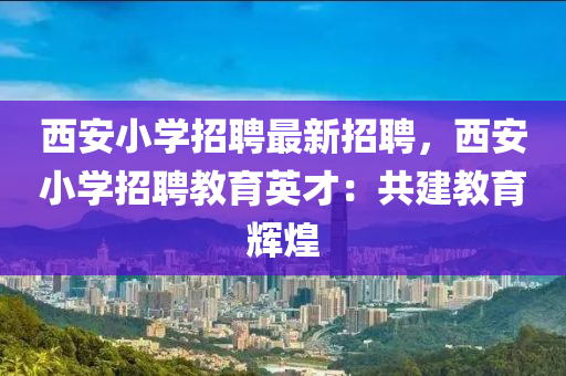 西安小學(xué)招聘最新招聘，西安小學(xué)招聘教育英才：共建教育輝煌