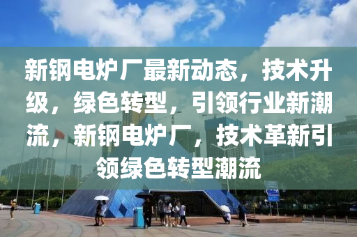 新鋼電爐廠最新動態(tài)，技術升級，綠色轉型，引領行業(yè)新潮流，新鋼電爐廠，技術革新引領綠色轉型潮流