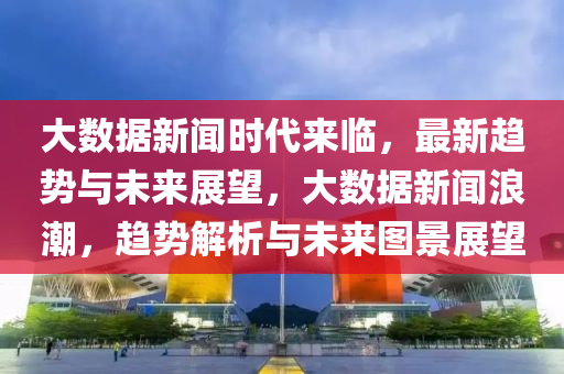 大數據新聞時代來臨，最新趨勢與未來展望，大數據新聞浪潮，趨勢解析與未來圖景展望