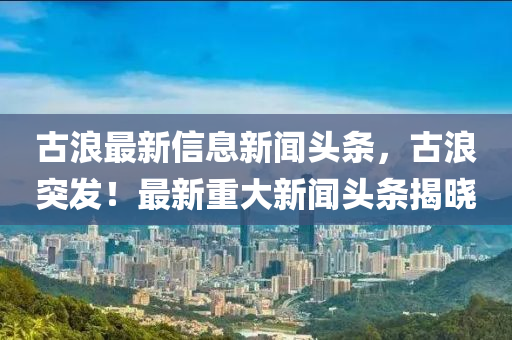 古浪最新信息新聞?lì)^條，古浪突發(fā)！最新重大新聞?lì)^條揭曉