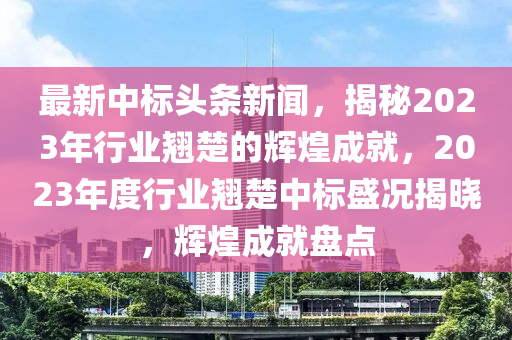 最新中標(biāo)頭條新聞，揭秘2023年行業(yè)翹楚的輝煌成就，2023年度行業(yè)翹楚中標(biāo)盛況揭曉，輝煌成就盤點