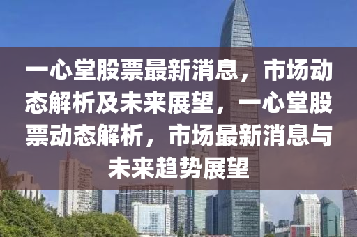 一心堂股票最新消息，市場動態(tài)解析及未來展望，一心堂股票動態(tài)解析，市場最新消息與未來趨勢展望