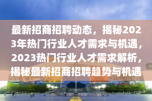 最新招商招聘動(dòng)態(tài)，揭秘2023年熱門行業(yè)人才需求與機(jī)遇，2023熱門行業(yè)人才需求解析，揭秘最新招商招聘趨勢與機(jī)遇