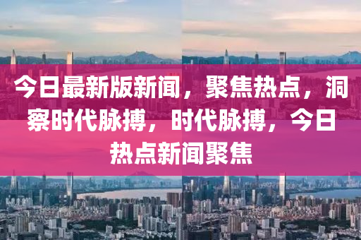 今日最新版新聞，聚焦熱點，洞察時代脈搏，時代脈搏，今日熱點新聞聚焦