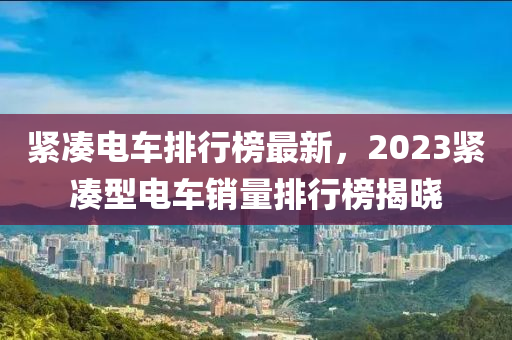 緊湊電車排行榜最新，2023緊湊型電車銷量排行榜揭曉