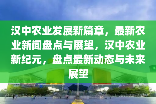 漢中農(nóng)業(yè)發(fā)展新篇章，最新農(nóng)業(yè)新聞盤點與展望，漢中農(nóng)業(yè)新紀元，盤點最新動態(tài)與未來展望