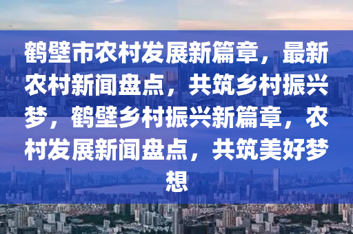 鶴壁市農村發(fā)展新篇章，最新農村新聞盤點，共筑鄉(xiāng)村振興夢，鶴壁鄉(xiāng)村振興新篇章，農村發(fā)展新聞盤點，共筑美好夢想