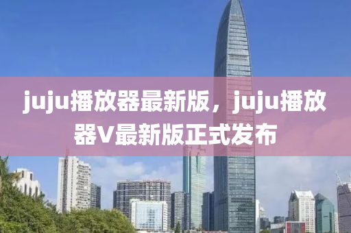 juju播放器最新版，juju播放器V最新版正式發(fā)布