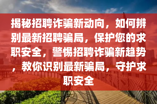 揭秘招聘詐騙新動向，如何辨別最新招聘騙局，保護(hù)您的求職安全，警惕招聘詐騙新趨勢，教你識別最新騙局，守護(hù)求職安全