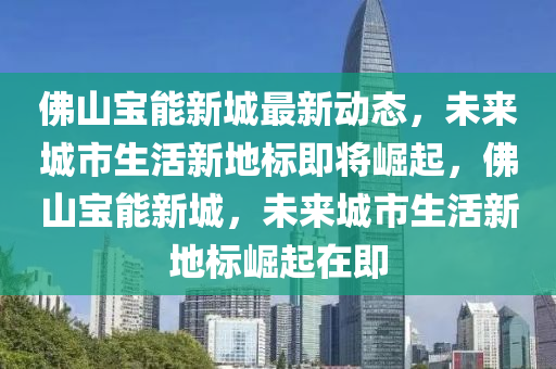 佛山寶能新城最新動態(tài)，未來城市生活新地標即將崛起，佛山寶能新城，未來城市生活新地標崛起在即