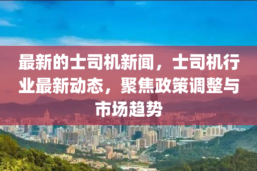 最新的士司機(jī)新聞，士司機(jī)行業(yè)最新動(dòng)態(tài)，聚焦政策調(diào)整與市場(chǎng)趨勢(shì)