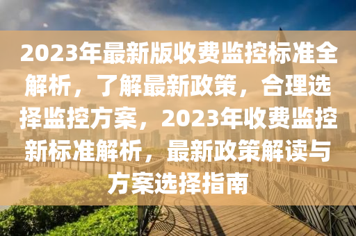 2023年最新版收費(fèi)監(jiān)控標(biāo)準(zhǔn)全解析，了解最新政策，合理選擇監(jiān)控方案，2023年收費(fèi)監(jiān)控新標(biāo)準(zhǔn)解析，最新政策解讀與方案選擇指南