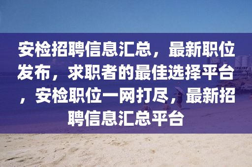 安檢招聘信息匯總，最新職位發(fā)布，求職者的最佳選擇平臺，安檢職位一網(wǎng)打盡，最新招聘信息匯總平臺