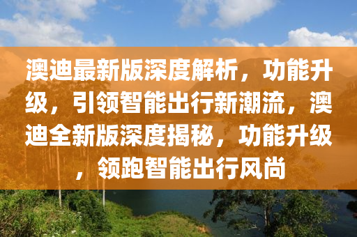 澳迪最新版深度解析，功能升級(jí)，引領(lǐng)智能出行新潮流，澳迪全新版深度揭秘，功能升級(jí)，領(lǐng)跑智能出行風(fēng)尚