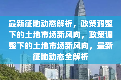 最新征地動(dòng)態(tài)解析，政策調(diào)整下的土地市場(chǎng)新風(fēng)向，政策調(diào)整下的土地市場(chǎng)新風(fēng)向，最新征地動(dòng)態(tài)全解析