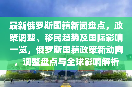 最新俄羅斯國籍新聞盤點(diǎn)，政策調(diào)整、移民趨勢(shì)及國際影響一覽，俄羅斯國籍政策新動(dòng)向，調(diào)整盤點(diǎn)與全球影響解析