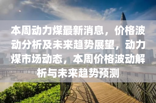 本周動力煤最新消息，價格波動分析及未來趨勢展望，動力煤市場動態(tài)，本周價格波動解析與未來趨勢預(yù)測