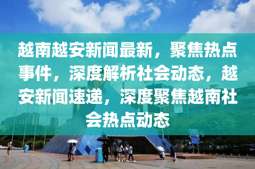 越南越安新聞最新，聚焦熱點(diǎn)事件，深度解析社會(huì)動(dòng)態(tài)，越安新聞速遞，深度聚焦越南社會(huì)熱點(diǎn)動(dòng)態(tài)