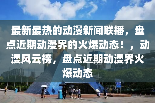 最新最熱的動(dòng)漫新聞聯(lián)播，盤點(diǎn)近期動(dòng)漫界的火爆動(dòng)態(tài)！，動(dòng)漫風(fēng)云榜，盤點(diǎn)近期動(dòng)漫界火爆動(dòng)態(tài)