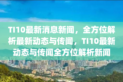 TI10最新消息新聞，全方位解析最新動(dòng)態(tài)與傳聞，TI10最新動(dòng)態(tài)與傳聞全方位解析新聞