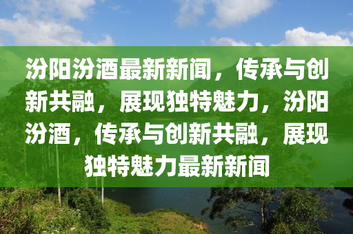 汾陽汾酒最新新聞，傳承與創(chuàng)新共融，展現(xiàn)獨(dú)特魅力，汾陽汾酒，傳承與創(chuàng)新共融，展現(xiàn)獨(dú)特魅力最新新聞