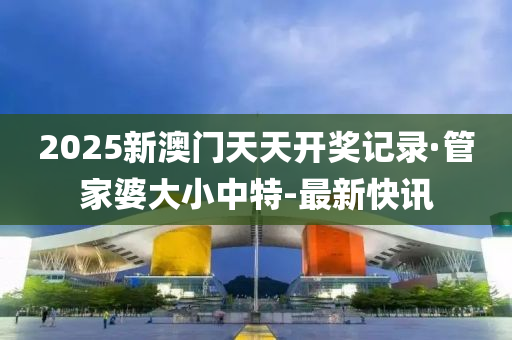 2025新澳門天天開獎記錄·管家婆大小中特-最新快訊