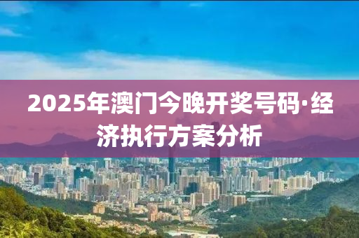 2025年澳門今晚開獎號碼·經(jīng)濟執(zhí)行方案分析