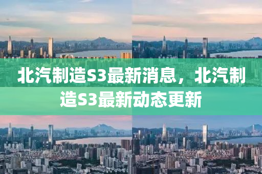 北汽制造S3最新消息，北汽制造S3最新動態(tài)更新