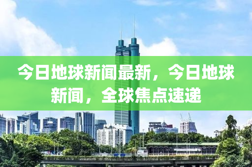 今日地球新聞最新，今日地球新聞，全球焦點速遞