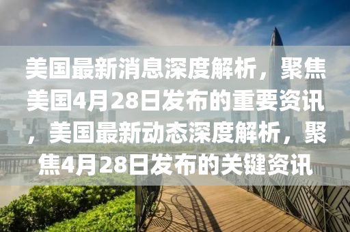 美國最新消息深度解析，聚焦美國4月28日發(fā)布的重要資訊，美國最新動態(tài)深度解析，聚焦4月28日發(fā)布的關(guān)鍵資訊