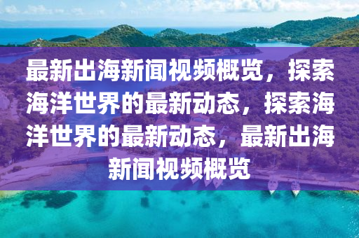 最新出海新聞視頻概覽，探索海洋世界的最新動態(tài)，探索海洋世界的最新動態(tài)，最新出海新聞視頻概覽