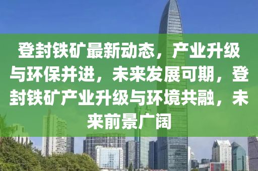 登封鐵礦最新動態(tài)，產業(yè)升級與環(huán)保并進，未來發(fā)展可期，登封鐵礦產業(yè)升級與環(huán)境共融，未來前景廣闊