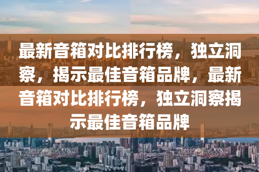 最新音箱對比排行榜，獨立洞察，揭示最佳音箱品牌，最新音箱對比排行榜，獨立洞察揭示最佳音箱品牌