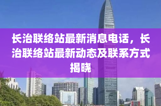 長治聯(lián)絡站最新消息電話，長治聯(lián)絡站最新動態(tài)及聯(lián)系方式揭曉