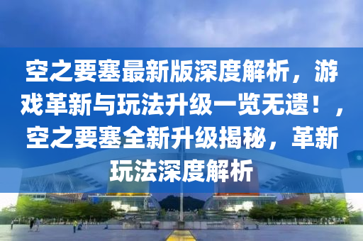 空之要塞最新版深度解析，游戲革新與玩法升級一覽無遺！，空之要塞全新升級揭秘，革新玩法深度解析