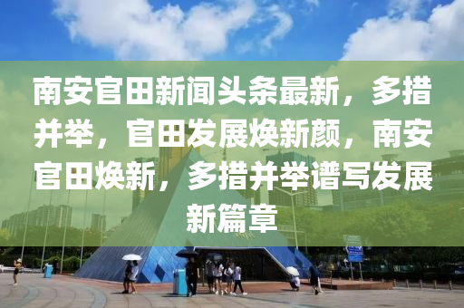 南安官田新聞頭條最新，多措并舉，官田發(fā)展煥新顏，南安官田煥新，多措并舉譜寫發(fā)展新篇章