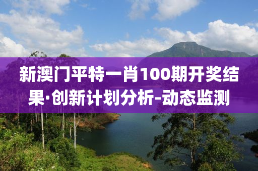 新澳門平特一肖100期開獎結果·創(chuàng)新計劃分析-動態(tài)監(jiān)測