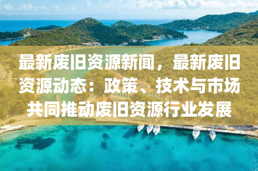 最新廢舊資源新聞，最新廢舊資源動態(tài)：政策、技術(shù)與市場共同推動廢舊資源行業(yè)發(fā)展