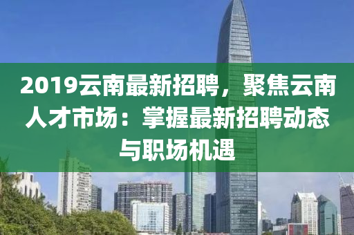 2019云南最新招聘，聚焦云南人才市場：掌握最新招聘動態(tài)與職場機(jī)遇