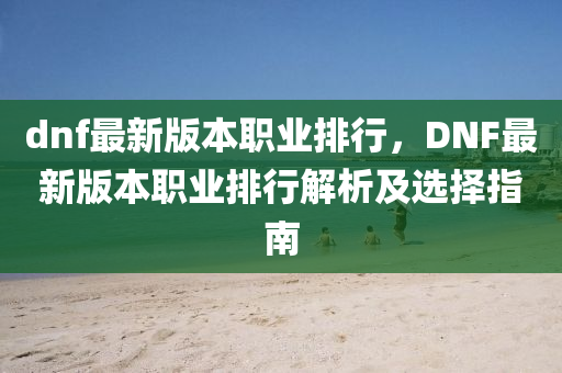 dnf最新版本職業(yè)排行，DNF最新版本職業(yè)排行解析及選擇指南